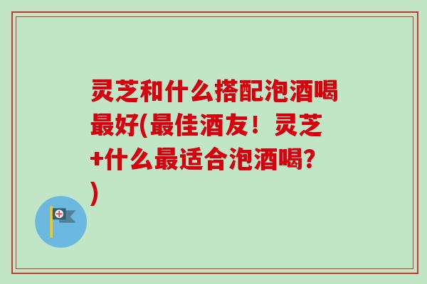 灵芝和什么搭配泡酒喝最好(最佳酒友！灵芝+什么最适合泡酒喝？)