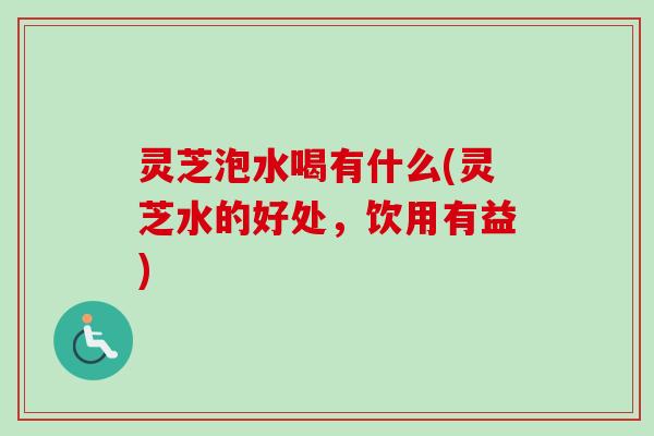 灵芝泡水喝有什么(灵芝水的好处，饮用有益)