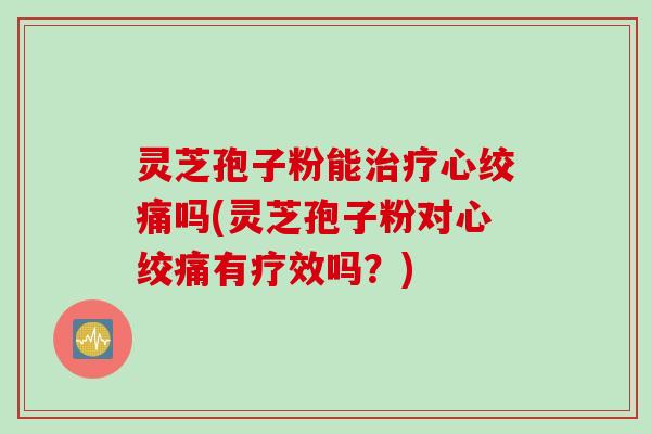 灵芝孢子粉能治疗心绞痛吗(灵芝孢子粉对心绞痛有疗效吗？)