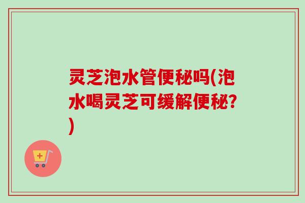 灵芝泡水管便秘吗(泡水喝灵芝可缓解便秘？)