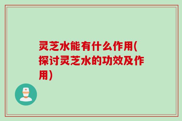 灵芝水能有什么作用(探讨灵芝水的功效及作用)