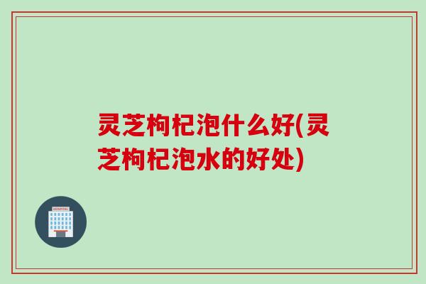 灵芝枸杞泡什么好(灵芝枸杞泡水的好处) 灵芝枸杞泡什么好(灵芝枸杞泡水的好处)