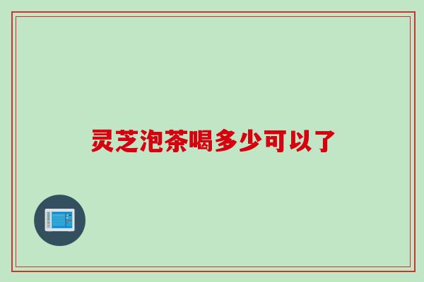 灵芝泡茶喝多少可以了