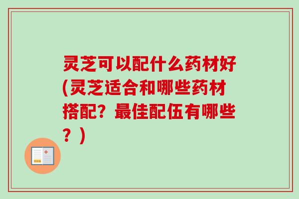灵芝可以配什么药材好(灵芝适合和哪些药材搭配？最佳配伍有哪些？)