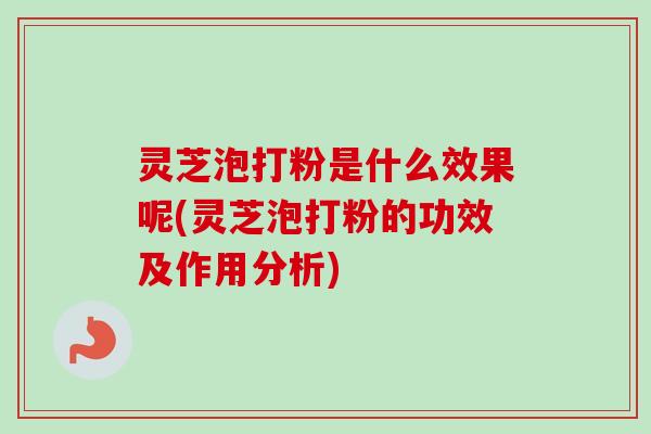 灵芝泡打粉是什么效果呢(灵芝泡打粉的功效及作用分析)