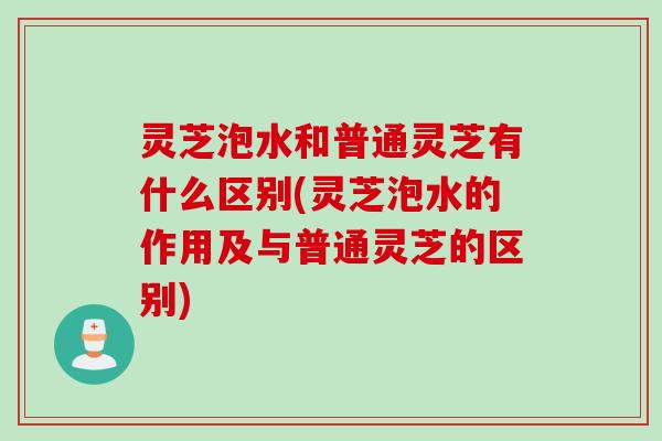 灵芝泡水和普通灵芝有什么区别(灵芝泡水的作用及与普通灵芝的区别)