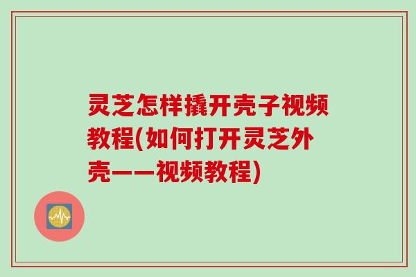 灵芝怎样撬开壳子视频教程(如何打开灵芝外壳——视频教程)