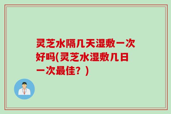 灵芝水隔几天湿敷一次好吗(灵芝水湿敷几日一次最佳？)