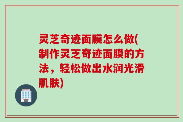 灵芝奇迹面膜怎么做(制作灵芝奇迹面膜的方法，轻松做出水润光滑肌肤)