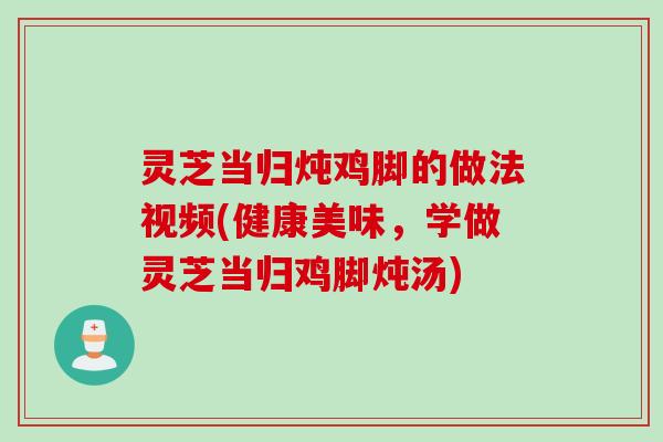 灵芝当归炖鸡脚的做法视频(健康美味，学做灵芝当归鸡脚炖汤)