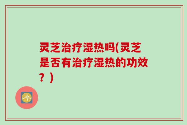 灵芝治疗湿热吗(灵芝是否有治疗湿热的功效？)