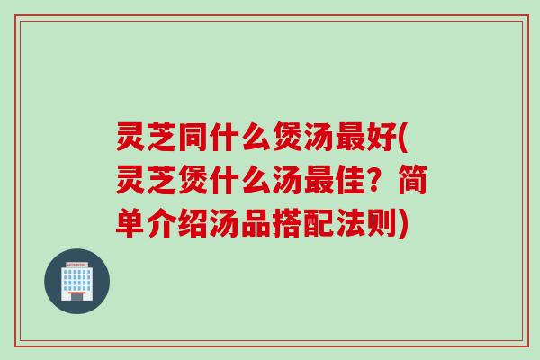灵芝同什么煲汤最好(灵芝煲什么汤最佳？简单介绍汤品搭配法则)