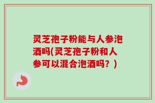 灵芝孢子粉能与人参泡酒吗(灵芝孢子粉和人参可以混合泡酒吗?) 灵芝孢子粉能与人参泡酒吗(灵芝孢子粉和人参可以混合泡酒吗?)