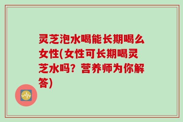 灵芝泡水喝能长期喝么女性(女性可长期喝灵芝水吗？营养师为你解答)
