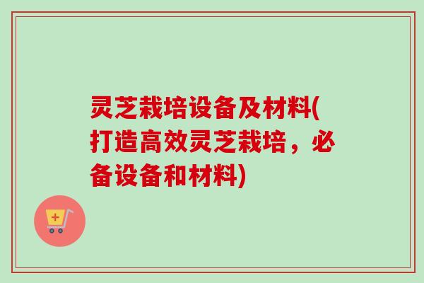 灵芝栽培设备及材料(打造高效灵芝栽培，必备设备和材料)