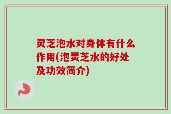 灵芝泡水对身体有什么作用(泡灵芝水的好处及功效简介)