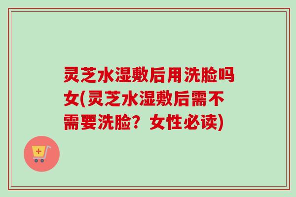 灵芝水湿敷后用洗脸吗女(灵芝水湿敷后需不需要洗脸?女性必读) 灵芝水湿敷后用洗脸吗女(灵芝水湿敷后需不需要洗脸?女性必读)