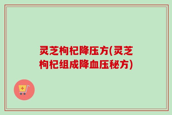 灵芝枸杞降压方(灵芝枸杞组成降血压秘方)