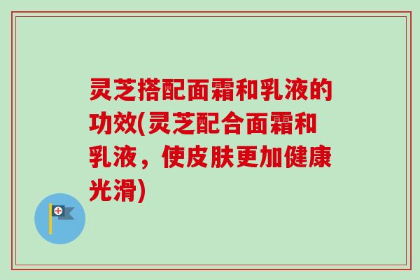 灵芝搭配面霜和乳液的功效(灵芝配合面霜和乳液,使更加健康光滑) 灵芝搭配面霜和乳液的功效(灵芝配合面霜和乳液,使更加健康光滑)