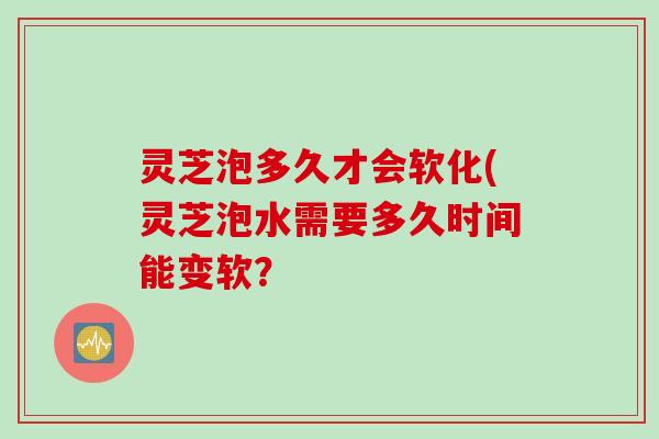 灵芝泡多久才会软化(灵芝泡水需要多久时间能变软？