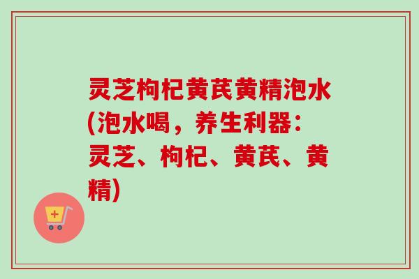 灵芝枸杞黄芪黄精泡水(泡水喝，养生利器：灵芝、枸杞、黄芪、黄精)