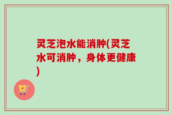 灵芝泡水能消肿(灵芝水可消肿，身体更健康)