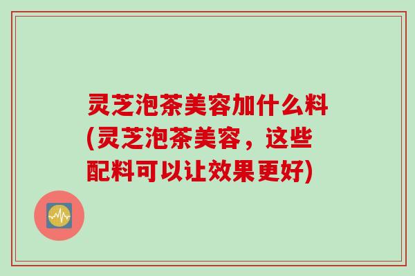 灵芝泡茶美容加什么料(灵芝泡茶美容，这些配料可以让效果更好)
