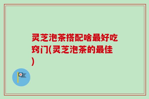 灵芝泡茶搭配啥好吃窍门(灵芝泡茶的佳) 灵芝泡茶搭配啥好吃窍门(灵芝泡茶的佳)