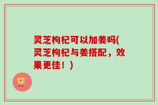 灵芝枸杞可以加姜吗(灵芝枸杞与姜搭配，效果更佳！)