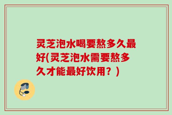 灵芝泡水喝要熬多久好(灵芝泡水需要熬多久才能好饮用？)