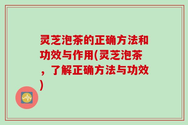 灵芝泡茶的正确方法和功效与作用(灵芝泡茶，了解正确方法与功效)