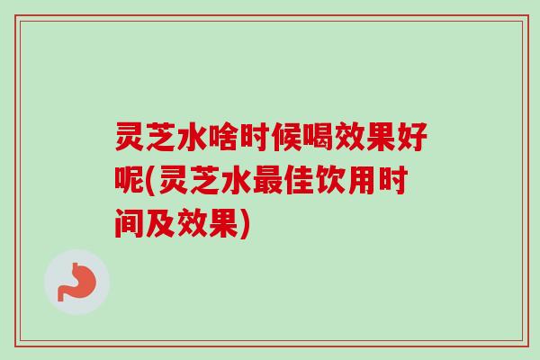 灵芝水啥时候喝效果好呢(灵芝水最佳饮用时间及效果)