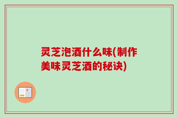 灵芝泡酒什么味(制作美味灵芝酒的秘诀)