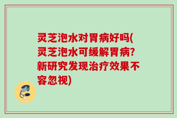 灵芝泡水对胃病好吗(灵芝泡水可缓解胃病？新研究发现治疗效果不容忽视)