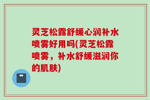 灵芝松露舒缓心润补水喷雾好用吗(灵芝松露喷雾，补水舒缓滋润你的肌肤)