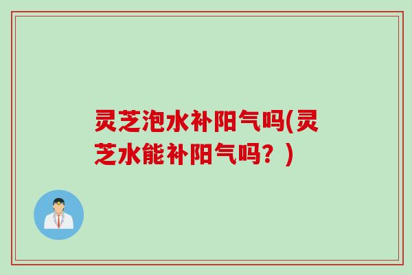 灵芝泡水补阳气吗(灵芝水能补阳气吗？)