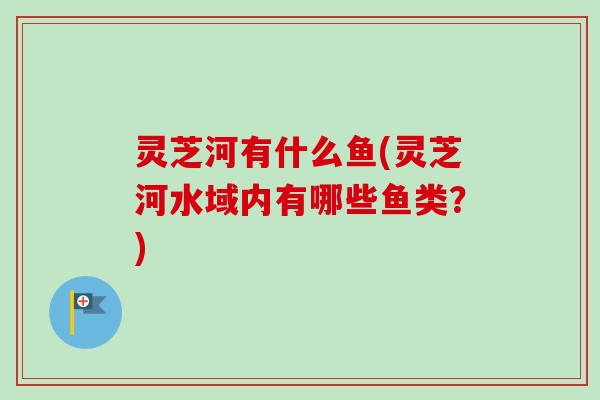 灵芝河有什么鱼(灵芝河水域内有哪些鱼类？)