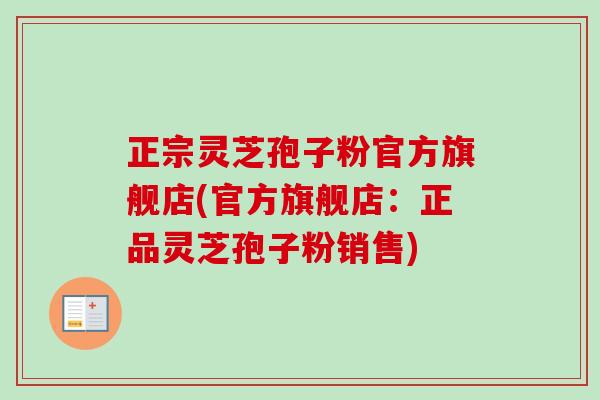 正宗灵芝孢子粉官方旗舰店(官方旗舰店：正品灵芝孢子粉销售)