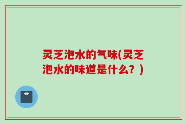 灵芝泡水的气味(灵芝泡水的味道是什么?) 灵芝泡水的气味(灵芝泡水的味道是什么?)