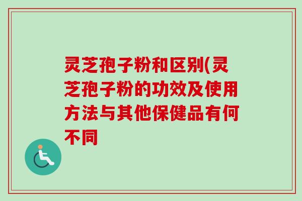 灵芝孢子粉和区别(灵芝孢子粉的功效及使用方法与其他保健品有何不同
