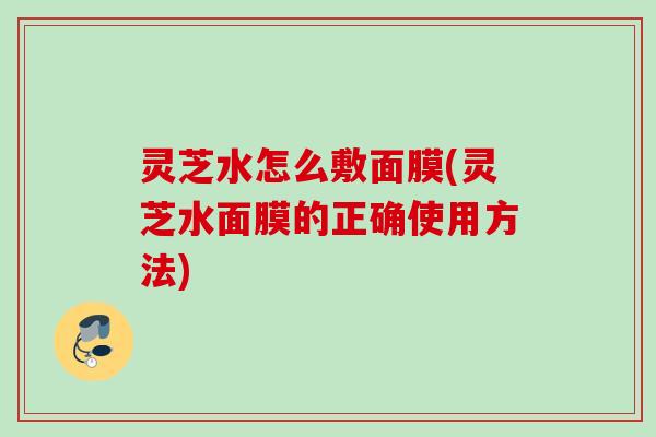 灵芝水怎么敷面膜(灵芝水面膜的正确使用方法)