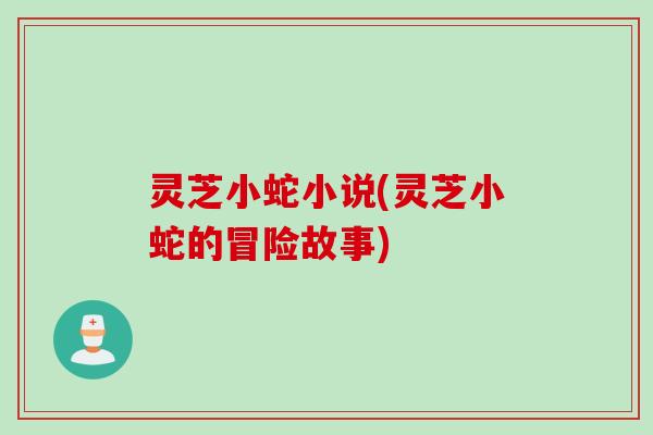 灵芝小蛇小说(灵芝小蛇的冒险故事)