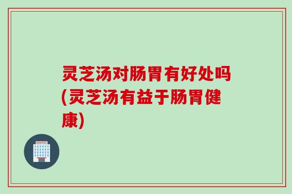 灵芝汤对肠胃有好处吗(灵芝汤有益于肠胃健康)