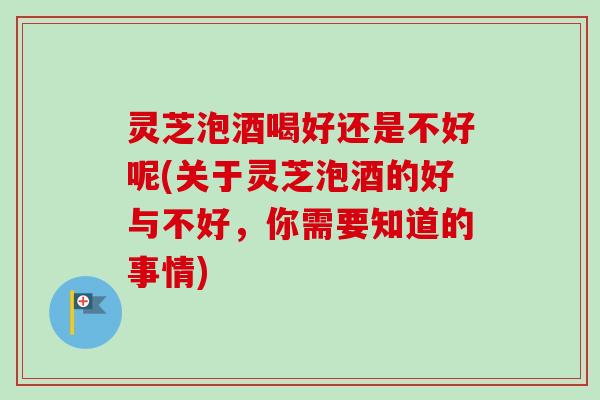 灵芝泡酒喝好还是不好呢(关于灵芝泡酒的好与不好，你需要知道的事情)