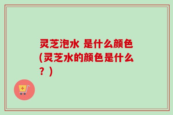 灵芝泡水 是什么颜色(灵芝水的颜色是什么?) 灵芝泡水 是什么颜色(灵芝水的颜色是什么?)