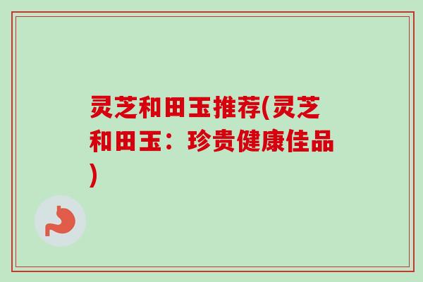 灵芝和田玉推荐(灵芝和田玉：珍贵健康佳品)