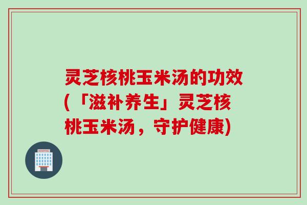 灵芝核桃玉米汤的功效(「滋补养生」灵芝核桃玉米汤，守护健康)
