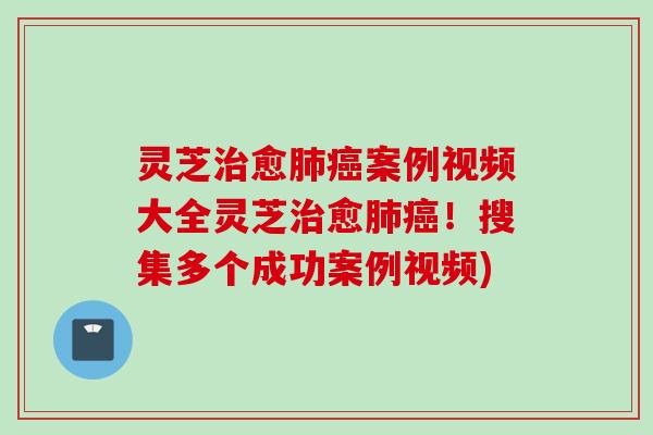 灵芝治愈肺癌案例视频大全灵芝治愈肺癌！搜集多个成功案例视频)