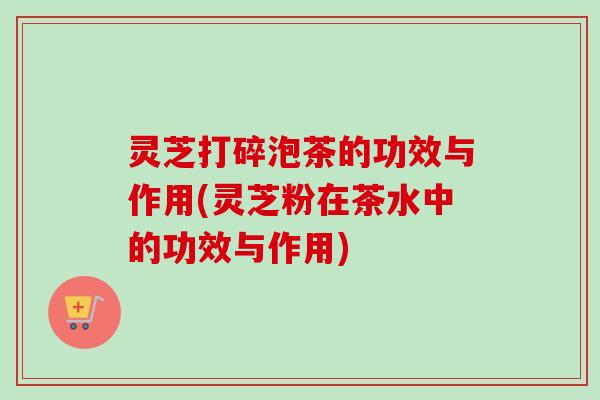 灵芝打碎泡茶的功效与作用(灵芝粉在茶水中的功效与作用) 灵芝打碎泡茶的功效与作用(灵芝粉在茶水中的功效与作用)