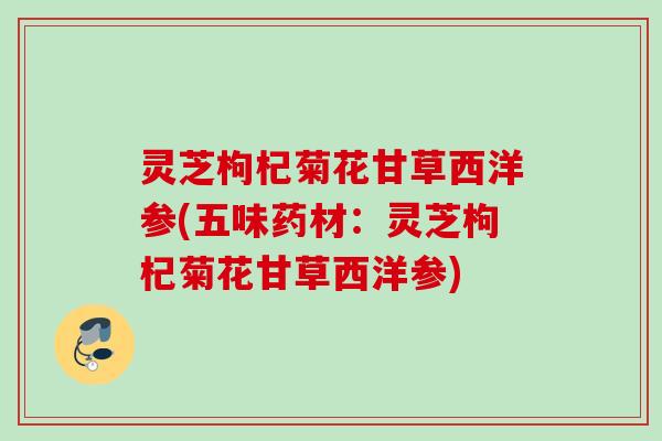 灵芝枸杞菊花甘草西洋参(五味药材：灵芝枸杞菊花甘草西洋参)